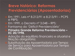 







Em 1991, Leis nº 8.212/91 e 8.213/91 – PCPS
e PBPS;
Em 1999, o Decreto nº 3.048 – RPS;
Fantasma do ‘Déficit Previdenciário’
Primeira Grande Reforma Previdenciária –
EC 20/1998.
Adoção do equilíbrio financeiro e atuarial e
filiação obrigatória;
Substituição da Aposentadoria por Tempo
de Serviço para Aposentadoria por Tempo
de Contribuição;
10

 