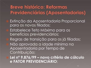 

Extinção da Aposentadoria Proporcional
para os novos filiados;
 Estabelece Teto Máximo para os
benefícios previdenciários;
 Regras de transição para os já filiados;
 Não aprovada a idade mínima na
Aposentadoria por Tempo de
Contribuição;
 Lei nº 9.876/99 – novo critério de cálculo
e FATOR PREVIDENCIÁRIO;
11

 