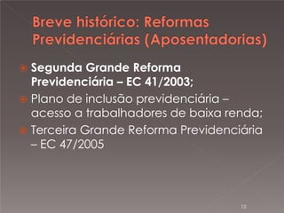 

Segunda Grande Reforma
Previdenciária – EC 41/2003;
 Plano de inclusão previdenciária –
acesso a trabalhadores de baixa renda;
 Terceira Grande Reforma Previdenciária
– EC 47/2005

12

 