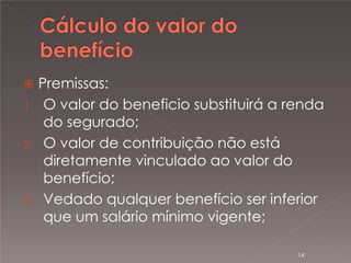 

Premissas:
1. O valor do beneficio substituirá a renda
do segurado;
2. O valor de contribuição não está
diretamente vinculado ao valor do
benefício;
3. Vedado qualquer benefício ser inferior
que um salário mínimo vigente;
14

 