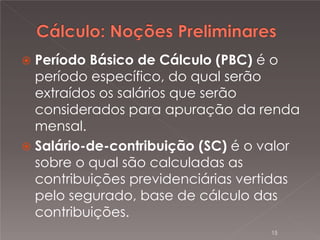 

Período Básico de Cálculo (PBC) é o
período específico, do qual serão
extraídos os salários que serão
considerados para apuração da renda
mensal.
 Salário-de-contribuição (SC) é o valor
sobre o qual são calculadas as
contribuições previdenciárias vertidas
pelo segurado, base de cálculo das
contribuições.
15

 