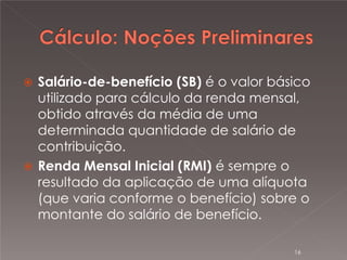 

Salário-de-benefício (SB) é o valor básico
utilizado para cálculo da renda mensal,
obtido através da média de uma
determinada quantidade de salário de
contribuição.
 Renda Mensal Inicial (RMI) é sempre o
resultado da aplicação de uma alíquota
(que varia conforme o benefício) sobre o
montante do salário de benefício.
16

 