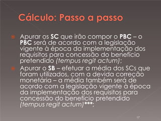 

Apurar os SC que irão compor o PBC – o
PBC será de acordo com a legislação
vigente à época da implementação dos
requisitos para concessão do benefício
pretendido (tempus regit actum);
 Apurar o SB – efetuar a média dos SCs que
foram utilizados, com a devida correção
monetária – a média também será de
acordo com a legislação vigente à época
da implementação dos requisitos para
concessão do benefício pretendido
(tempus regit actum)***;
17

 