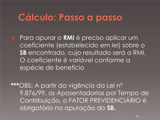 

Para apurar o RMI é preciso aplicar um
coeficiente (estabelecido em lei) sobre o
SB encontrado, cujo resultado será a RMI.
O coeficiente é variável conforme a
espécie de benefício

***OBS: A partir da vigência da Lei nº
9.876/99, as Aposentadorias por Tempo de
Contribuição, o FATOR PREVIDENCIÁRIO é
obrigatório na apuração do SB.
18

 