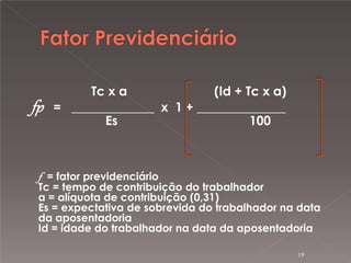 fp

Tc x a
(Id + Tc x a)
= _____________ x 1 + ______________
Es
100

f = fator previdenciário

Tc = tempo de contribuição do trabalhador
a = alíquota de contribuição (0,31)
Es = expectativa de sobrevida do trabalhador na data
da aposentadoria
Id = idade do trabalhador na data da aposentadoria
19

 