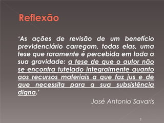 ‘As ações de revisão de um benefício
previdenciário carregam, todas elas, uma
tese que raramente é percebida em toda a
sua gravidade: a tese de que o autor não
se encontra tutelado integralmente quanto
aos recursos materiais a que faz jus e de
que necessita para a sua subsistência
digna.’
José Antonio Savaris
2

 