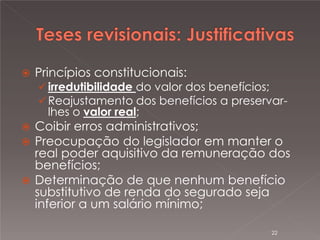 




Princípios constitucionais:

 irredutibilidade do valor dos benefícios;
 Reajustamento dos benefícios a preservar-

lhes o valor real;

Coibir erros administrativos;
Preocupação do legislador em manter o
real poder aquisitivo da remuneração dos
benefícios;
 Determinação de que nenhum benefício
substitutivo de renda do segurado seja
inferior a um salário mínimo;
22

 
