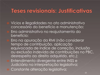 






Vícios e ilegalidades no ato administrativo
concessório do benefício e manutenção;
Erro administrativo no reajustamento do
benefício;
Erro na apuração da RMI (não considerar
tempo de contribuição, aplicação
equivocada de índice de correção, inclusão
ou exclusão indevida de contribuições no PBC,
desrespeito ao direito adquirido, etc.);
Entendimento divergente entre INSS e
Judiciário na interpretação legislativa;
Constante alteração legislativa;
23

 