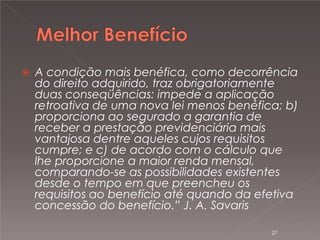 

A condição mais benéfica, como decorrência
do direito adquirido, traz obrigatoriamente
duas conseqüências: impede a aplicação
retroativa de uma nova lei menos benéfica; b)
proporciona ao segurado a garantia de
receber a prestação previdenciária mais
vantajosa dentre aqueles cujos requisitos
cumpre; e c) de acordo com o cálculo que
lhe proporcione a maior renda mensal,
comparando-se as possibilidades existentes
desde o tempo em que preencheu os
requisitos ao benefício até quando da efetiva
concessão do benefício.” J. A. Savaris
27

 
