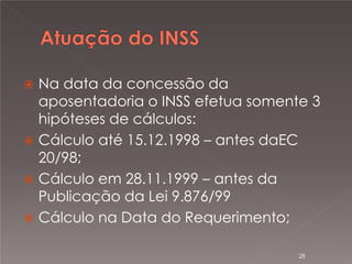 

Na data da concessão da
aposentadoria o INSS efetua somente 3
hipóteses de cálculos:
 Cálculo até 15.12.1998 – antes daEC
20/98;
 Cálculo em 28.11.1999 – antes da
Publicação da Lei 9.876/99
 Cálculo na Data do Requerimento;
28

 