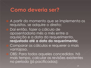 

A partir do momento que se implementa os
requisitos, se adquire o direito;
 Daí então, fazer o cálculo de
aposentadoria mês a mês entre a
aquisição e a data do requerimento,
reajustado até a data do requerimento;
 Comparar os cálculos e requerer o mais
vantajoso.
 OBS: Para todos aqueles concedidos há
mais tempo, calcular as revisões existentes
no período (já pacificadas);
29

 