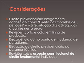 







Direito previdenciário antigamente
conhecido como ‘Direito dos modelos de
petições’ – Má reputação dos advogados
atuantes nesta seara;
Revisões ‘corta e cola’ em linha de
produção;
Decadência como ponto de mudança de
paradigma;
Elevação do direito previdenciário ao
patamar técnico;
Revisões sob o aspecto constitucional de
direito fundamental individual;
3

 