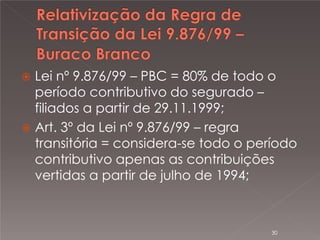 

Lei nº 9.876/99 – PBC = 80% de todo o
período contributivo do segurado –
filiados a partir de 29.11.1999;
 Art. 3º da Lei nº 9.876/99 – regra
transitória = considera-se todo o período
contributivo apenas as contribuições
vertidas a partir de julho de 1994;

30

 