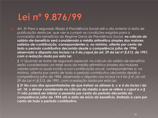 





Art. 3o Para o segurado filiado à Previdência Social até o dia anterior à data de
publicação desta Lei, que vier a cumprir as condições exigidas para a
concessão dos benefícios do Regime Geral de Previdência Social, no cálculo do
salário-de-benefício será considerada a média aritmética simples dos maiores
salários-de-contribuição, correspondentes a, no mínimo, oitenta por cento de
todo o período contributivo decorrido desde a competência julho de 1994,
observado o disposto nos incisos I e II do caput do art. 29 da Lei no 8.213, de 1991,
com a redação dada por esta Lei.
§ 1o Quando se tratar de segurado especial, no cálculo do salário-de-benefício
serão considerados um treze avos da média aritmética simples dos maiores
valores sobre os quais incidiu a sua contribuição anual, correspondentes a, no
mínimo, oitenta por cento de todo o período contributivo decorrido desde a
competência julho de 1994, observado o disposto nos incisos I e II do § 6o do art.
29 da Lei no 8.213, de 1991, com a redação dada por esta Lei.
§ 2o No caso das aposentadorias de que tratam as alíneas b, c e d do inciso I do
art. 18, o divisor considerado no cálculo da média a que se refere o caput e o §
1o não poderá ser inferior a sessenta por cento do período decorrido da
competência julho de 1994 até a data de início do benefício, limitado a cem por
cento de todo o período contributivo.

31

 
