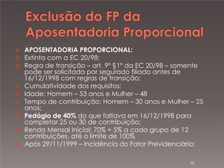 



APOSENTADORIA PROPORCIONAL:
Extinta com a EC 20/98;
Regra de transição – art. 9º §1º da EC 20/98 – somente
pode ser solicitada por segurado filiado antes de
16/12/1998 com regras de transição;
 Cumulatividade dos requisitos:
 Idade: Homem – 53 anos e Mulher – 48
 Tempo de contribuição: Homem – 30 anos e Mulher – 25
anos;
 Pedágio de 40% do que faltava em 16/12/1998 para
completar 25 ou 30 de contribuição;
 Renda Mensal Inicial: 70% + 5% a cada grupo de 12
contribuições, até o limite de 100%
 Após 29/11/1999 – Incidência do Fator Previdenciário;
33

 