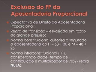 

Expectativa de Direito da Aposentadoria
Proporcional;
 Regra de transição – esvaziada em razão
do grande prejuízo;
 Norma constitucional autoriza o segurado
a aposentadoria ao H – 53 + 30 e M – 48 +
25
 Norma infraconstitucional (FP),
considerando idade, tempo de
contribuição e multiplicador de 70% - regra
NULA;
34

 