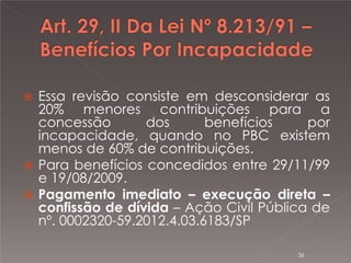 

Essa revisão consiste em desconsiderar as
20% menores contribuições para a
concessão
dos
benefícios
por
incapacidade, quando no PBC existem
menos de 60% de contribuições.
 Para benefícios concedidos entre 29/11/99
e 19/08/2009.
 Pagamento imediato – execução direta –
confissão de dívida – Ação Civil Pública de
nº. 0002320-59.2012.4.03.6183/SP
36

 