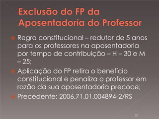 

Regra constitucional – redutor de 5 anos
para os professores na aposentadoria
por tempo de contribuição – H – 30 e M
– 25;
 Aplicação do FP retira o benefício
constitucional e penaliza o professor em
razão da sua aposentadoria precoce;
 Precedente: 2006.71.01.004894-2/RS
37

 