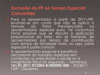 



Para os aposentados a partir de 29/11/99,
levando-se em conta que não se aplica o
fórmula
do
Fator
Previdenciário
na
aposentadoria especial pura, tal conjuntura
torna possível que se discuta a aplicação
proporcional do fator, em se tratando de
aposentadoria por tempo de contribuição
com tempo de atividade misto, ou seja, parte
especial e parte comum.
A aposentadoria especial é benefício
decorrente do trabalho realizado em
condições ou prejudiciais à saúde ou à
integridade física do segurado. – Sentença
161.01.2011.012583-8/000000-000 – 30/08/11
TJSP - Diadema
38

 
