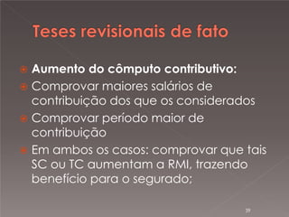 

Aumento do cômputo contributivo:
 Comprovar maiores salários de
contribuição dos que os considerados
 Comprovar período maior de
contribuição
 Em ambos os casos: comprovar que tais
SC ou TC aumentam a RMI, trazendo
benefício para o segurado;
39

 