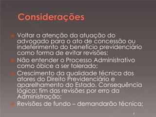 

Voltar a atenção da atuação do
advogado para o ato de concessão ou
indeferimento do benefício previdenciário
como forma de evitar revisões;
 Não entender o Processo Administrativo
como óbice a ser tolerado;
 Crescimento da qualidade técnica dos
atores do Direito Previdenciário e
aparelhamento do Estado. Consequência
lógica: fim das revisões por erro da
Administração;
 Revisões de fundo – demandarão técnica;
4

 