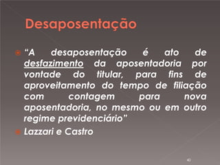 

“A
desaposentação
é
ato
de
desfazimento da aposentadoria por
vontade do titular, para fins de
aproveitamento do tempo de filiação
com
contagem
para
nova
aposentadoria, no mesmo ou em outro
regime previdenciário”
 Lazzari e Castro
40

 