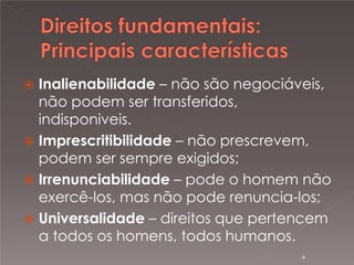 

Inalienabilidade – não são negociáveis,
não podem ser transferidos,
indisponiveis.
 Imprescritibilidade – não prescrevem,
podem ser sempre exigidos;
 Irrenunciabilidade – pode o homem não
exercê-los, mas não pode renuncia-los;
 Universalidade – direitos que pertencem
a todos os homens, todos humanos.
6

 