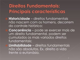 

Historicidade – direitos fundamentais
não nascem com os homens, decorrem
do controle histórico;
 Concorrência – pode se exercer mais de
um direito fundamental, podem ser
cumulados os mais variados direitos
fundamentais;
 Limitabilidade – direitos fundamentais
não são absolutos. Ex. direito a vida
frente a eutanásia.
7

 