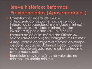 






Constituição Federal de 1988 –
a)Aposentadorias por tempo de serviço
integral ou proporcional (sem idade mínima);
b) especial (sem idade mínima); c) por
invalidez; d) por idade (60 – M e 65 H);
Fórmula de cálculo: média dos últimos 36
salários-de-contribuição, corrigidos mês a mês;
Assegurado a contagem recíproca do tempo
de contribuição na Administração Pública e
na atividade privada, rural e urbana (regime
de compensação);
Benefícios previdenciários no valor de, no
mínimo, um salário mínimo.
9

 