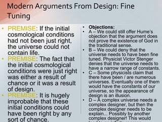 • PREMISE: If the initial
cosmological conditions
had not been just right,
the universe could not
contain life.
• PREMISE: The fact that
the initial cosmological
conditions were just right
was either a result of
chance or it was a result
of design.
• PREMISE: It is hugely
improbable that these
initial conditions could
have been right by any
sort of chance.
Modern Arguments From Design: Fine
Tuning
• Objections:
• A – We could still offer Hume‟s
objection that the argument does
not prove the existence of God in
the traditional sense.
• B – We could deny that the
universe needs to have been fine
tuned. Physicist Victor Stenger
denies that the universe needs to
have a narrow range of constants.
• C – Some physicists claim that
there have been / are numerous
universes. Eventually one of them
would have the constants of our
universe, so the appearance of
design is an illusion.
• D – A complex universe needs a
complex designer, but then the
complex designer needs to be
explain... Possibly by another
complex designer! This would
 
