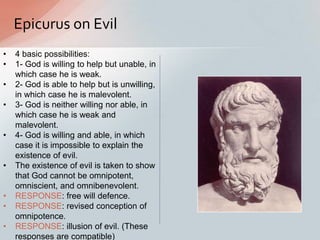 Epicurus on Evil
• 4 basic possibilities:
• 1- God is willing to help but unable, in
which case he is weak.
• 2- God is able to help but is unwilling,
in which case he is malevolent.
• 3- God is neither willing nor able, in
which case he is weak and
malevolent.
• 4- God is willing and able, in which
case it is impossible to explain the
existence of evil.
• The existence of evil is taken to show
that God cannot be omnipotent,
omniscient, and omnibenevolent.
• RESPONSE: free will defence.
• RESPONSE: revised conception of
omnipotence.
• RESPONSE: illusion of evil. (These
responses are compatible)
 
