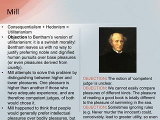 Mill
• Consequentialism + Hedonism =
Utilitarianism
• Objection to Bentham‟s version of
utilitarianism: it is a swinish morality!
Bentham leaves us with no way to
justify preferring noble and dignified
human pursuits over base pleasures
(or even pleasures derived from
cruelty).
• Mill attempts to solve this problem by
distinguishing between higher and
lower pleasures. One pleasure is
higher than another if those who
have adequate experience, and are
therefore competent judges, of both
would chose it.
• Mill happened to think that people
would generally prefer intellectual
pleasures over bodily pleasures, but
OBJECTION: The notion of „competent
judge‟ is unclear.
OBJECTION: We cannot easily compare
pleasures of different kinds. The pleasure
of reading a good book is totally different
to the pleasure of swimming in the sea.
OBJECTION: Sometimes ignoring rules
(e.g. Never murder the innocent) could,
conceivably, lead to greater utility, so even
 