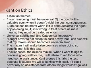 • 4 Kantian themes:
• 1) our reasoning must be universal, 2) the good will is
valuable even when it doesn‟t yield the best consequences,
3) an act has no moral worth if it is done because the agent
enjoys doing so, 4) it is wrong to treat others as mere
means, they must be treated as ends.
• Universalisability test (the Categorical Imperative):
• “I ought never to act except in such a way that I can also will
that my maxim should become a universal law”
• The maxim „I will make false promises when doing so
benefits me‟ fails this test.
• Trickier cases: the miser‟s maxim: „when I want things to
continue going well for me, I will refuse to aid those who
need some assistance. Kant argues this fails the test
because it causes my will to conflict with itself. If I could
never rely on assistance from others things wouldn‟t go well
Kant on Ethics
 
