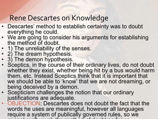 • Descartes‟ method to establish certainty was to doubt
everything he could.
• We are going to consider his arguments for establishing
the method of doubt.
• 1) The unreliability of the senses.
• 2) The dream hypothesis.
• 3) The demon hypothesis.
• Sceptics, in the course of their ordinary lives, do not doubt
whether they exist, whether being hit by a bus would harm
them, etc. Instead Sceptics think that it is important that
we should be able to „know‟ that we are not dreaming, or
being deceived by a demon.
• Scepticism challenges the notion that our ordinary
justifications are adequate.
• OBJECTION: Descartes does not doubt the fact that the
words he uses are meaningful, however all languages
require a system of publically governed rules, so we
Rene Descartes on Knowledge
 
