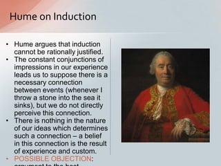 Hume on Induction
• Hume argues that induction
cannot be rationally justified.
• The constant conjunctions of
impressions in our experience
leads us to suppose there is a
necessary connection
between events (whenever I
throw a stone into the sea it
sinks), but we do not directly
perceive this connection.
• There is nothing in the nature
of our ideas which determines
such a connection – a belief
in this connection is the result
of experience and custom.
• POSSIBLE OBJECTION:
 