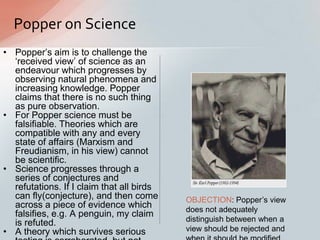 Popper on Science
• Popper‟s aim is to challenge the
„received view‟ of science as an
endeavour which progresses by
observing natural phenomena and
increasing knowledge. Popper
claims that there is no such thing
as pure observation.
• For Popper science must be
falsifiable. Theories which are
compatible with any and every
state of affairs (Marxism and
Freudianism, in his view) cannot
be scientific.
• Science progresses through a
series of conjectures and
refutations. If I claim that all birds
can fly(conjecture), and then come
across a piece of evidence which
falsifies, e.g. A penguin, my claim
is refuted.
• A theory which survives serious
OBJECTION: Popper‟s view
does not adequately
distinguish between when a
view should be rejected and
 