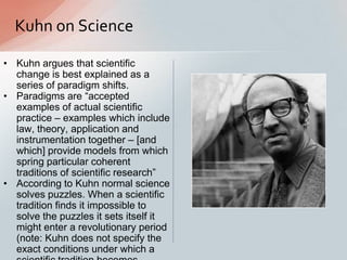 Kuhn on Science
• Kuhn argues that scientific
change is best explained as a
series of paradigm shifts.
• Paradigms are “accepted
examples of actual scientific
practice – examples which include
law, theory, application and
instrumentation together – [and
which] provide models from which
spring particular coherent
traditions of scientific research”
• According to Kuhn normal science
solves puzzles. When a scientific
tradition finds it impossible to
solve the puzzles it sets itself it
might enter a revolutionary period
(note: Kuhn does not specify the
exact conditions under which a
 
