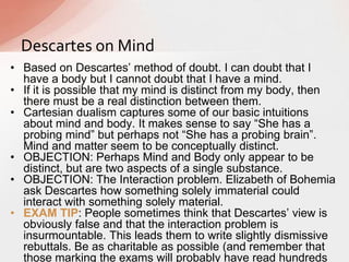 • Based on Descartes‟ method of doubt. I can doubt that I
have a body but I cannot doubt that I have a mind.
• If it is possible that my mind is distinct from my body, then
there must be a real distinction between them.
• Cartesian dualism captures some of our basic intuitions
about mind and body. It makes sense to say “She has a
probing mind” but perhaps not “She has a probing brain”.
Mind and matter seem to be conceptually distinct.
• OBJECTION: Perhaps Mind and Body only appear to be
distinct, but are two aspects of a single substance.
• OBJECTION: The Interaction problem. Elizabeth of Bohemia
ask Descartes how something solely immaterial could
interact with something solely material.
• EXAM TIP: People sometimes think that Descartes‟ view is
obviously false and that the interaction problem is
insurmountable. This leads them to write slightly dismissive
rebuttals. Be as charitable as possible (and remember that
those marking the exams will probably have read hundreds
Descartes on Mind
 