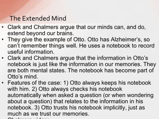 • Clark and Chalmers argue that our minds can, and do,
extend beyond our brains.
• They give the example of Otto. Otto has Alzheimer‟s, so
can‟t remember things well. He uses a notebook to record
useful information.
• Clark and Chalmers argue that the information in Otto‟s
notebook is just like the information in our memories. They
are both mental states. The notebook has become part of
Otto‟s mind.
• Features of the case: 1) Otto always keeps his notebook
with him. 2) Otto always checks his notebook
automatically when asked a question (or when wondering
about a question) that relates to the information in his
notebook. 3) Otto trusts his notebook implicitly, just as
much as we trust our memories.
The Extended Mind
 
