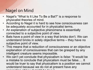 • Nagel‟s “What Is It Like To Be a Bat?” is a response to
physicalist theories of mind.
• According to Nagel it is hard to see how consciousness can
be adequately accounted for in physicalist terms.
• An explanation of subjective phenomena is essentially
connected to a subjective point of view.
• Bats have a point of view in a way that bricks don‟t. We can
understand bricks in solely objective terms – they have no
subjective point of view.
• This means that a reduction of consciousness or an objective
explanation of consciousness that can be grasped by any
intelligent creature seems impossible.
• We can‟t yet conclude that physicalism is false: “It would be
a mistake to conclude that physicalism must be false…. It
would be truer to say that physicalism is a position we cannot
understand because we do not at present have any
Nagel on Mind
 