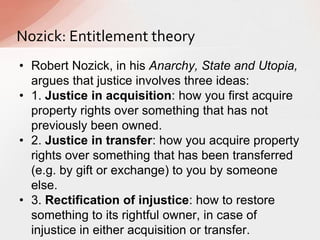 Nozick: Entitlement theory
• Robert Nozick, in his Anarchy, State and Utopia,
argues that justice involves three ideas:
• 1. Justice in acquisition: how you first acquire
property rights over something that has not
previously been owned.
• 2. Justice in transfer: how you acquire property
rights over something that has been transferred
(e.g. by gift or exchange) to you by someone
else.
• 3. Rectification of injustice: how to restore
something to its rightful owner, in case of
injustice in either acquisition or transfer.
 