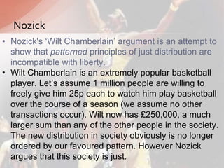 • Nozick's „Wilt Chamberlain‟ argument is an attempt to
show that patterned principles of just distribution are
incompatible with liberty.
• Wilt Chamberlain is an extremely popular basketball
player. Let‟s assume 1 million people are willing to
freely give him 25p each to watch him play basketball
over the course of a season (we assume no other
transactions occur). Wilt now has £250,000, a much
larger sum than any of the other people in the society.
The new distribution in society obviously is no longer
ordered by our favoured pattern. However Nozick
argues that this society is just.
Nozick
 