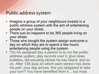 Public address system
• Imagine a group of your neighbours invests in a
public address system with the aim of entertaining
people on your street.
• There just so happens to be 365 people living on
your street.
• Those who bought the system assign everyone a
day on which they are to spend a few hours
entertaining people using the system.
• “On his assigned day a person is to run the public
address system, play records over it, give news
bulletins, tell amusing stories he has heard, and so
on. After 138 days on which each person has done
his part, your day arrives. Are you obligated to take
your turn? You have benefited from it… but must
 