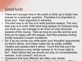 • There isn‟t enough time in the exam to think up a totally new
answer to a particular question. Therefore it is important to
know your main argument in advance.
• The best way to do this is to write practice essays. The very
best way is to write 1000 word long essays (or however long
you think you can manage in an hour) on your favourite
aspects of the course. Take as long as you like and be sure
that you‟re happy with the essays, and then practice writing
similar answers in exam conditions.
• So: if as you revise you write down your thoughts (arguments)
on Kant‟s ethics, turn these notes into an essay entitled
„Outline and assess Kant‟s ethics‟. You‟ll find that you‟ll be
able to produce a very similar answer to „Is it ever right to
lie?‟, „Kant claims that we should act only on universalisable
maxims. Is he correct?‟ and so on.
• Questions that look different are often very similar.
Good luck!
 