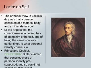 Locke on Self
• The orthodox view in Locke‟s
day was that a person
consisted of a material body
and an immaterial soul.
• Locke argues that the
consciousness a person has
of being him or herself, and of
being the same now as at
earlier times is what personal
identity consists in.
• Prince and Cobbler.
• OBJECTION: Butler claimed
that consciousness of
personal identity pre-
supposed, and so could not
 