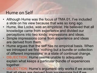 • Although Hume was the focus of TMA 01, I‟ve included
a slide on his view because that was so long ago.
• Hume, like Locke, was an empiricist. He believed that all
knowledge came from experience and divided our
perceptions into two kinds: impressions and ideas.
• Simple impressions come from experience and ideas
are derived from them.
• Hume argues that the self has no empirical basis. When
we introspect we find „nothing but a bundle or collection
of different impressions‟ in a state of continual change.
• OBJECTION: Hume seems unable to adequately
explain what keeps a particular bundle of experiences
together.
• OBJECTION: Hume‟s argument only works if we accept
Hume on Self
 