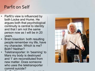 Parfit on Self
• Parfit‟s view is influenced by
both Locke and Hume. He
argues both that psychological
continuity is central to identity
and that I am not the same
person now as I will be in 20
years.
• Brain bisection: both resulting
people remember my life, have
my character. Which is me?
Both? Neither?
• Teletransporter: In „beaming‟ to
Mars my body is destroyed
and „I‟ am reconstituted from
new matter. Does someone
who uses the teletransporter
commit suicide?
 
