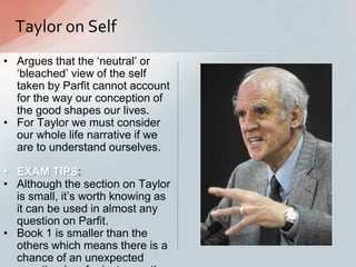 Taylor on Self
• Argues that the „neutral‟ or
„bleached‟ view of the self
taken by Parfit cannot account
for the way our conception of
the good shapes our lives.
• For Taylor we must consider
our whole life narrative if we
are to understand ourselves.
• EXAM TIPS:
• Although the section on Taylor
is small, it‟s worth knowing as
it can be used in almost any
question on Parfit.
• Book 1 is smaller than the
others which means there is a
chance of an unexpected
 