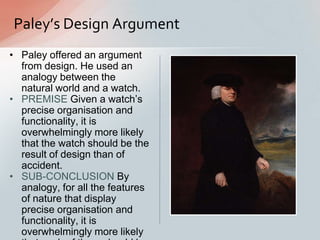 • Paley offered an argument
from design. He used an
analogy between the
natural world and a watch.
• PREMISE Given a watch‟s
precise organisation and
functionality, it is
overwhelmingly more likely
that the watch should be the
result of design than of
accident.
• SUB-CONCLUSION By
analogy, for all the features
of nature that display
precise organisation and
functionality, it is
overwhelmingly more likely
Paley’s Design Argument
 