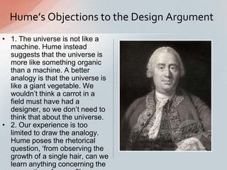 • 1. The universe is not like a
machine. Hume instead
suggests that the universe is
more like something organic
than a machine. A better
analogy is that the universe is
like a giant vegetable. We
wouldn‟t think a carrot in a
field must have had a
designer, so we don‟t need to
think that about the universe.
• 2. Our experience is too
limited to draw the analogy.
Hume poses the rhetorical
question, „from observing the
growth of a single hair, can we
learn anything concerning the
Hume’s Objections to the Design Argument
 